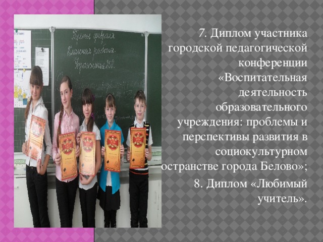 7. Диплом участника городской педагогической конференции «Воспитательная деятельность образовательного учреждения: проблемы и перспективы развития в социокультурном пространстве города Белово»; 8. Диплом «Любимый учитель». Д