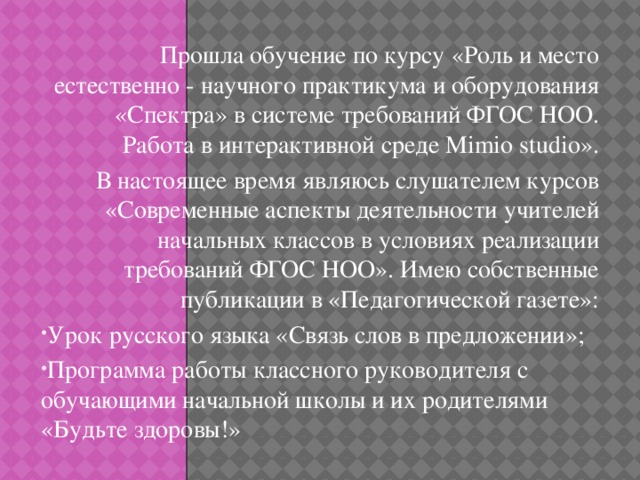 Прошла обучение по курсу «Роль и место естественно - научного практикума и оборудования «Спектра» в системе требований ФГОС НОО. Работа в интерактивной среде Mimio studio». В настоящее время являюсь слушателем курсов «Современные аспекты деятельности учителей начальных классов в условиях реализации требований ФГОС НОО». Имею собственные публикации в «Педагогической газете»: