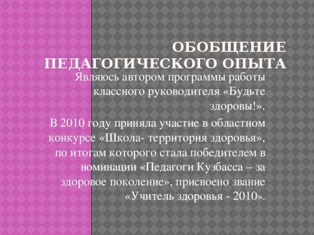 Обобщение педагогического опыта   Являюсь автором программы работы классного руководителя «Будьте здоровы!». В 2010 году приняла участие в областном конкурсе «Школа- территория здоровья», по итогам которого стала победителем в номинации «Педагоги Кузбасса – за здоровое поколение», присвоено звание «Учитель здоровья - 2010 ».