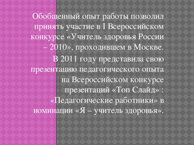 Обобщенный опыт работы позволил принять участие в I Всероссийском конкурсе «Учитель здоровья России – 2010», проходившем в Москве. В 2011 году представила свою презентацию педагогического опыта на Всероссийском конкурсе презентаций «Топ Слайд» : «Педагогические работники» в номинации «Я – учитель здоровья».