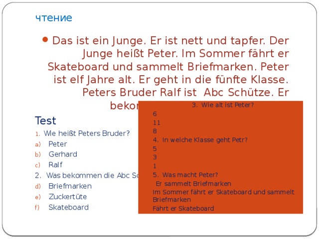 чтение Das ist ein Junge. Er ist nett und tapfer. Der Junge heißt Peter. Im Sommer fährt er Skateboard und sammelt Briefmarken. Peter ist elf Jahre alt. Er geht in die fünfte Klasse. Peters Bruder Ralf ist Abc Schütze. Er bekommt eine große Zuckertüte. Test Wie heißt Peters Bruder? Peter Gerhard Ralf 2. Was bekommen die Abc Schütze?