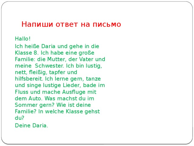 Напиши ответ на письмо Hallo! Ich heiße Daria und gehe in die Klasse 8. Ich habe eine große Familie: die Mutter, der Vater und meine Schwester. Ich bin lustig, nett, fleißig, tapfer und hilfsbereit. Ich lerne gern, tanze und singe lustige Lieder, bade im Fluss und mache Ausfluge mit dem Auto. Was machst du im Sommer gern? Wie ist deine Familie? In welche Klasse gehst du? Deine Daria.