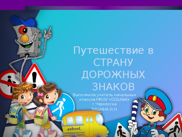 Путешествие в СТРАНУ ДОРОЖНЫХ ЗНАКОВ Выполнила учитель начальных классов МКОУ «СОШ№6» г.Черкесска ТИШИНА И.Н.