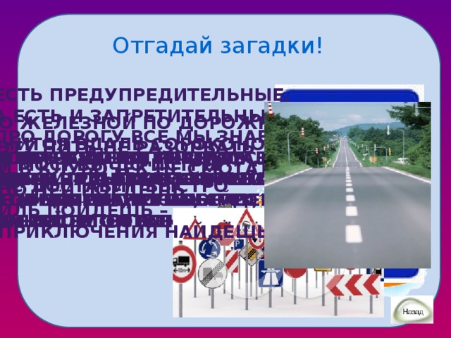 Отгадай загадки! Есть предупредительные, А есть и запретительные. Про дорогу всё мы знаем, Вовремя предупреждаем, Где ущелье, где овраги, А зовёмся просто… По железной по дорожке Мчится вдаль сороконожка. От москвы до истры вас доставит быстро Эту нить не разорвать И в клубочек не смотать. По ней поедешь Иль пойдёшь – Приключения найдёшь. Я по рельсам ровным У меня вчера, ребята, Если транспорт надо ждать, Кто стоит на перекрестке Появился конь стальной. И глазищами моргает? На неё нам надо встать. Еду в транспорте огромном. Нам дорогу очень просто Колеса два, руль, сиденье, Будь уверен, не робей. Только он не паровоз, Перейти он помогает. Транспорт встанет перед ней. В школу он меня привез И совсем-совсем ручной.