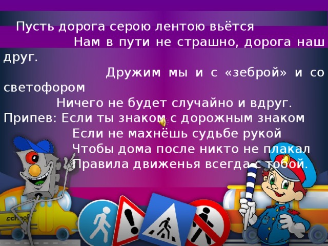 Пусть дорога серою лентою вьётся  Нам в пути не страшно, дорога наш друг.  Дружим мы и с «зеброй» и со светофором  Ничего не будет случайно и вдруг. Припев: Если ты знаком с дорожным знаком  Если не махнёшь судьбе рукой  Чтобы дома после никто не плакал  Правила движенья всегда с тобой.