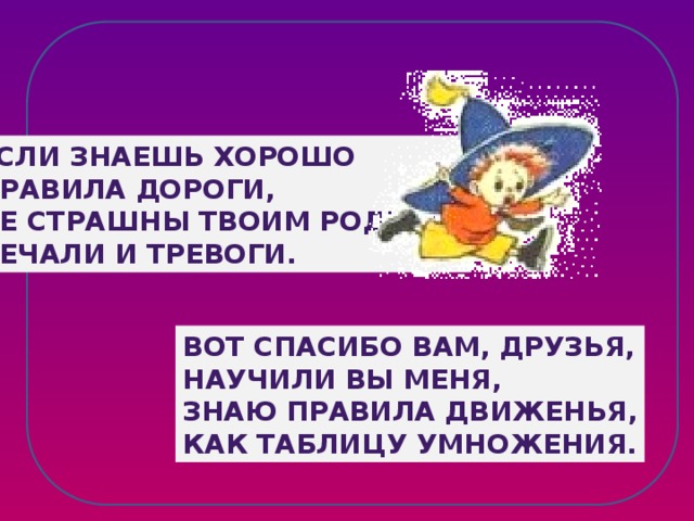 Если знаешь хорошо Правила дороги, Не страшны твоим родным Печали и тревоги. Вот спасибо вам, друзья, Научили вы меня, Знаю правила движенья, Как таблицу умножения.