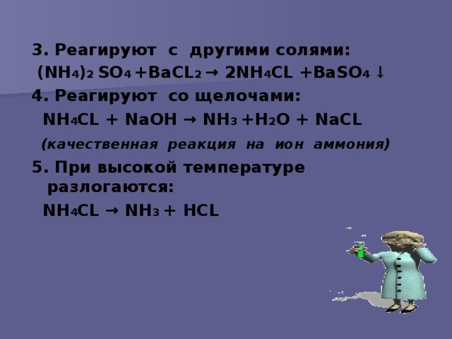 3 . Реагируют с другими солями:  ( NH 4 ) 2 S О 4 +ВаС L 2 → 2 NH 4 С L +Ва S О 4 ↓  4. Реагируют со щелочами:  NH 4 С L + N аОН → NH 3 +Н 2 О + N аС L  (качественная реакция на ион аммония)  5. При высокой температуре разлогаются:  NH 4 С L → NH 3 + H С L