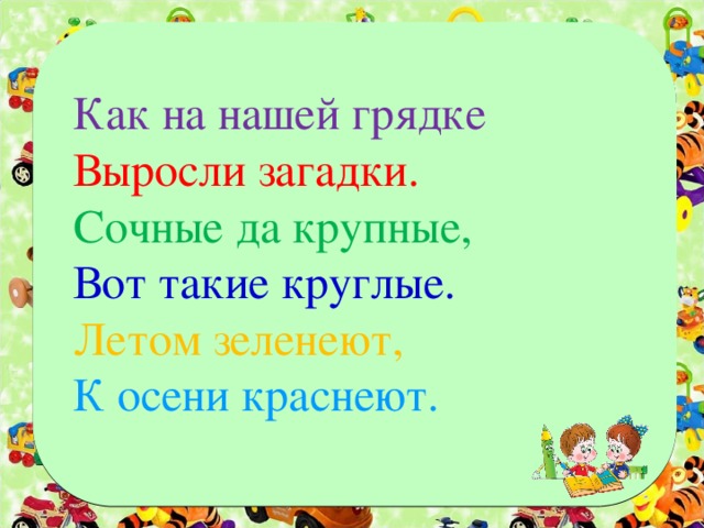 Как на нашей грядке Выросли загадки. Сочные да крупные, Вот такие круглые. Летом зеленеют, К осени краснеют.