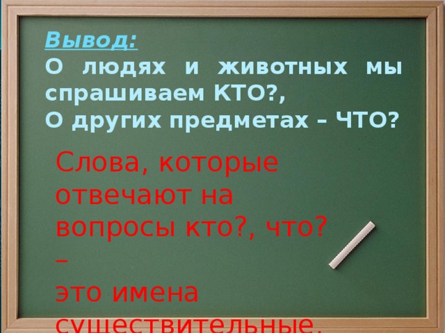 Вывод: О людях и животных мы спрашиваем КТО?, О других предметах – ЧТО?   Слова, которые отвечают на вопросы кто?, что? – это имена существительные.