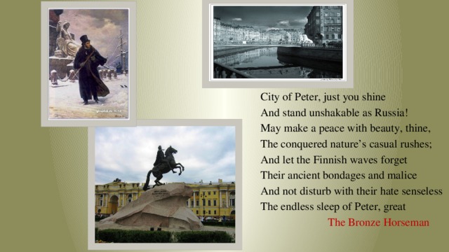 City of Peter, just you shine And stand unshakable as Russia! May make a peace with beauty, thine, The conquered nature’s casual rushes; And let the Finnish waves forget Their ancient bondages and malice And not disturb with their hate senseless The endless sleep of Peter, great  The Bronze Horseman