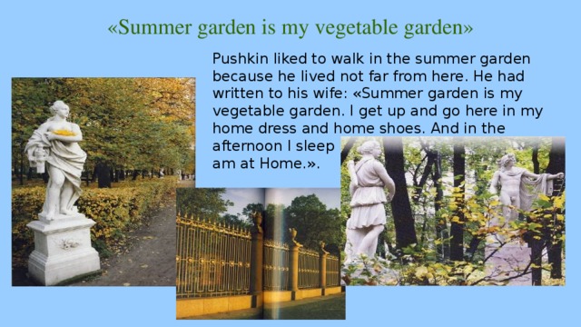 «Summer garden is my vegetable garden» Pushkin liked to walk in the summer garden because he lived not far from here. He had written to his wife: «Summer garden is my vegetable garden. I get up and go here in my home dress and home shoes. And in the afternoon I sleep here , read and write/ Here I am at Home.».