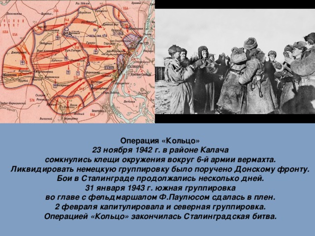 Операция «Кольцо» 23 ноября 1942 г. в районе Калача сомкнулись клещи окружения вокруг 6-й армии вермахта. Ликвидировать немецкую группировку было поручено Донскому фронту. Бои в Сталинграде продолжались несколько дней. 31 января 1943 г. южная группировка во главе с фельдмаршалом Ф.Паулюсом сдалась в плен. 2 февраля капитулировала и северная группировка. Операцией «Кольцо» закончилась Сталинградская битва.