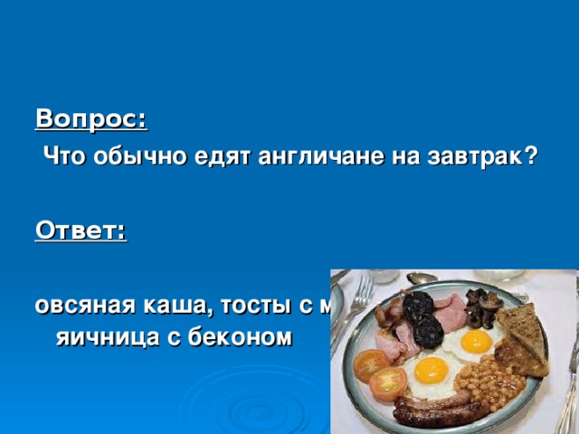 Вопрос:  Что обычно едят англичане на завтрак?  Ответ:  овсяная каша, тосты с мармеладом, яичница с беконом