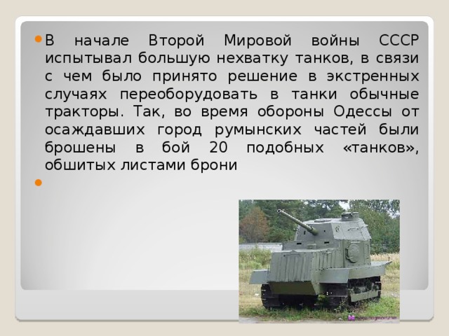 В начале Второй Мировой войны СССР испытывал большую нехватку танков, в связи с чем было принято решение в экстренных случаях переоборудовать в танки обычные тракторы. Так, во время обороны Одессы от осаждавших город румынских частей были брошены в бой 20 подобных «танков», обшитых листами брони