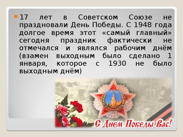 17 лет в Советском Союзе не праздновали День Победы. С 1948 года долгое время этот «самый главный» сегодня праздник фактически не отмечался и являлся рабочим днём (взамен выходным было сделано 1 января, которое с 1930 не было выходным днём)