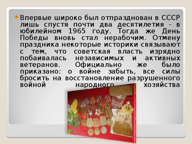 Впервые широко был отпразднован в СССР лишь спустя почти два десятилетия - в юбилейном 1965 году. Тогда же День Победы вновь стал нерабочим. Отмену праздника некоторые историки связывают с тем, что советская власть изрядно побаивалась независимых и активных ветеранов. Официально же было приказано: о войне забыть, все силы бросить на восстановление разрушенного войной народного хозяйства