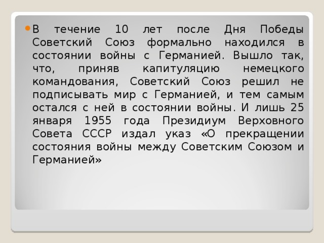 В течение 10 лет после Дня Победы Советский Союз формально находился в состоянии войны с Германией. Вышло так, что, приняв капитуляцию немецкого командования, Советский Союз решил не подписывать мир с Германией, и тем самым остался с ней в состоянии войны. И лишь 25 января 1955 года Президиум Верховного Совета СССР издал указ «О прекращении состояния войны между Советским Союзом и Германией»