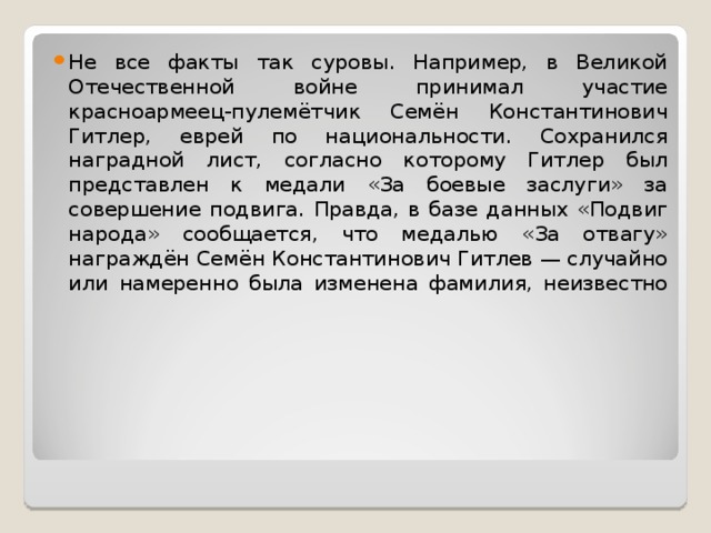 Не все факты так суровы. Например, в Великой Отечественной войне принимал участие красноармеец-пулемётчик Семён Константинович Гитлер, еврей по национальности. Сохранился наградной лист, согласно которому Гитлер был представлен к медали «За боевые заслуги» за совершение подвига. Правда, в базе данных «Подвиг народа» сообщается, что медалью «За отвагу» награждён Семён Константинович Гитлев — случайно или намеренно была изменена фамилия, неизвестно