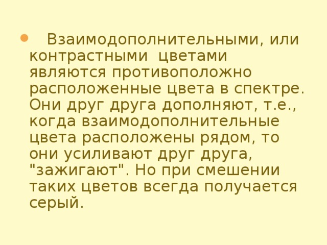 Взаимодополнительными, или контрастными цветами являются противоположно расположенные цвета в спектре. Они друг друга дополняют, т.е., когда взаимодополнительные цвета расположены рядом, то они усиливают друг друга, 