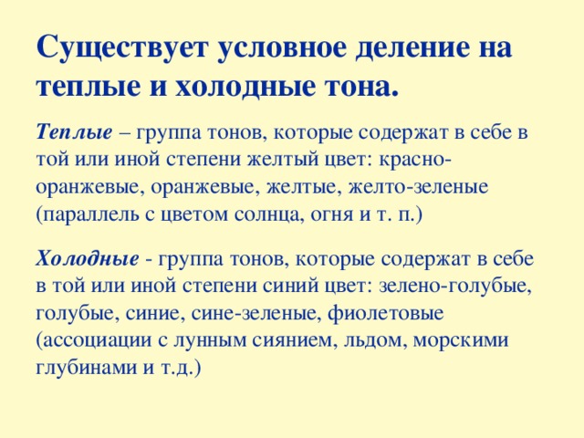 Существует условное деление на теплые и холодные тона.  Теплые – группа тонов, которые содержат в себе в той или иной степени желтый цвет: красно-оранжевые, оранжевые, желтые, желто-зеленые (параллель с цветом солнца, огня и т. п.) Холодные - группа тонов, которые содержат в себе в той или иной степени синий цвет: зелено-голубые, голубые, синие, сине-зеленые, фиолетовые (ассоциации с лунным сиянием, льдом, морскими глубинами и т.д.)