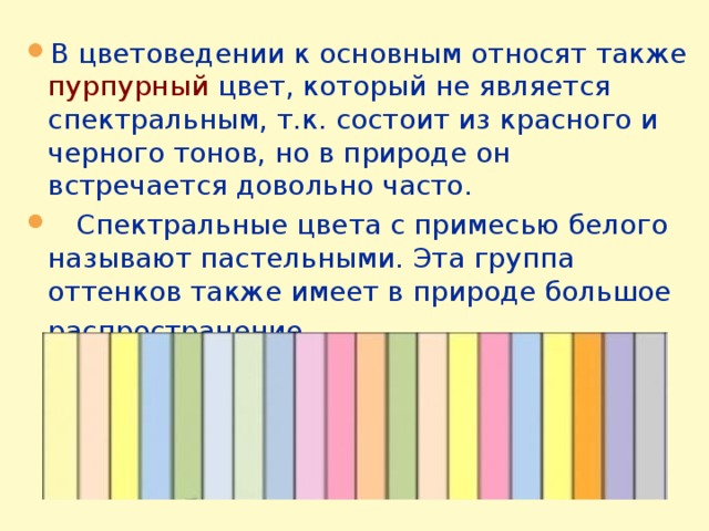 В цветоведении к основным относят также пурпурный цвет, который не является спектральным, т.к. состоит из красного и черного тонов, но в природе он встречается довольно часто.  Спектральные цвета с примесью белого называют пастельными. Эта группа оттенков также имеет в природе большое распространение .