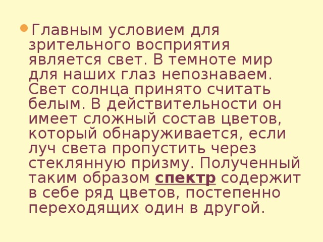 Главным условием для зрительного восприятия является свет. В темноте мир для наших глаз непознаваем. Свет солнца принято считать белым. В действительности он имеет сложный состав цветов, который обнаруживается, если луч света пропустить через стеклянную призму. Полученный таким образом спектр