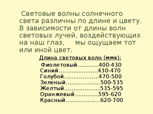 Световые волны солнечного света различны по длине и цвету. В зависимости от длины волн световых лучей, воздействующих на наш глаз, мы ощущаем тот или иной цвет .   Длина световых волн (ммк):  Фиолетовый……… ... 400-430   Синий……….............430-470   Голубой……………… . 470-500  Зеленый……………… . 500-535  Желтый……………... .. 535-595  Оранжевый………… . 595-620  Красный……………… . 620-700