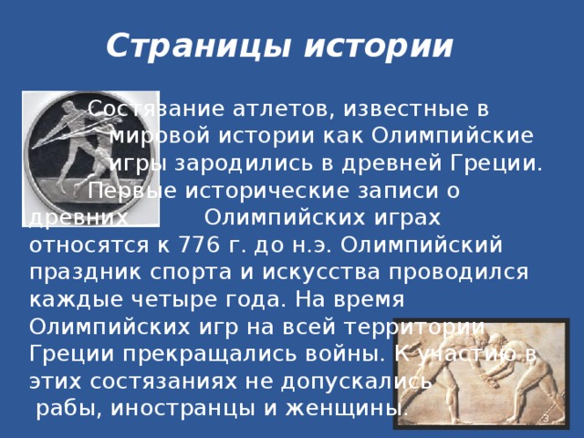 Страницы истории   Состязание атлетов, известные в     мировой истории как Олимпийские    игры зародились в древней Греции.    Первые исторические записи о древних    Олимпийских играх относятся к 776 г. до н.э. Олимпийский праздник спорта и искусства проводился каждые четыре года. На время Олимпийских игр на всей территории Греции прекращались войны. К участию в этих состязаниях не допускались  рабы, иностранцы и женщины.