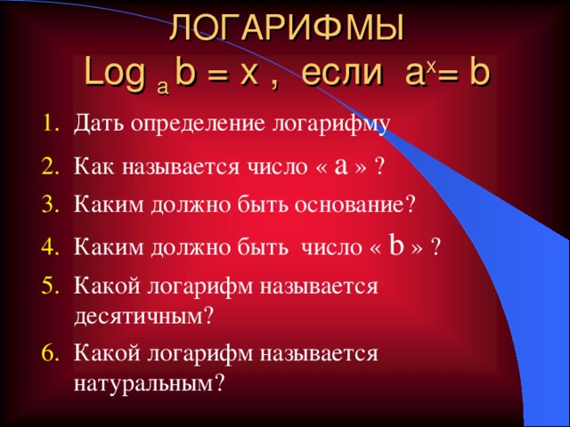 ЛОГАРИФМЫ  Log a  b = x , если a x = b Дать определение логарифму Как называется число « a » ? Каким должно быть основание? Каким должно быть число « b » ? Какой логарифм называется десятичным? Какой логарифм называется натуральным?  Фронтальный опрос учащихся