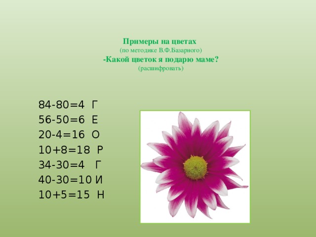 Примеры на цветах  (по методике В.Ф.Базарного)  -Какой цветок я подарю маме?  (расшифровать)  84-80=4 Г  56-50=6 Е  20-4=16 О  10+8=18 Р  34-30=4 Г  40-30=10 И  10+5=15 Н  