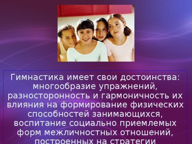 Гимнастика имеет свои достоинства: многообразие упражнений, разносторонность и гармоничность их влияния на формирование физических способностей занимающихся, воспитание социально приемлемых форм межличностных отношений, построенных на стратегии партнерства и сотрудничества .