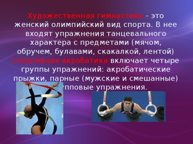 Художественная гимнастика - это женский олимпийский вид спорта. В нее входят упражнения танцевального характера с предметами (мячом, обручем, булавами, скакалкой, лентой) Спортивная акробатика включает четыре группы упражнений: акробатические прыжки, парные (мужские и смешанные) и групповые упражнения.
