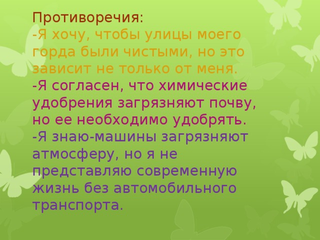 Противоречия:  -Я хочу, чтобы улицы моего горда были чистыми, но это зависит не только от меня.  -Я согласен, что химические удобрения загрязняют почву, но ее необходимо удобрять.  -Я знаю-машины загрязняют атмосферу, но я не представляю современную жизнь без автомобильного транспорта.