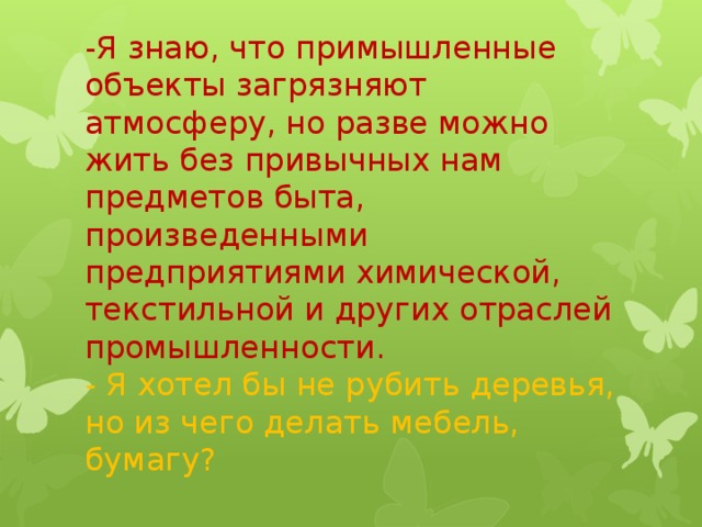 -Я знаю, что примышленные объекты загрязняют атмосферу, но разве можно жить без привычных нам предметов быта, произведенными предприятиями химической, текстильной и других отраслей промышленности.  - Я хотел бы не рубить деревья, но из чего делать мебель, бумагу?