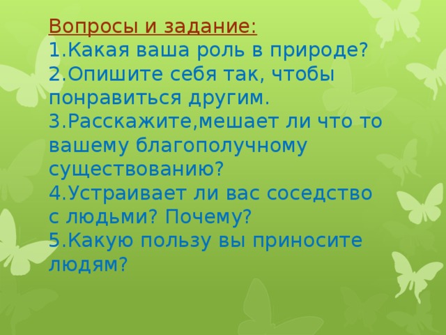 Вопросы и задание:  1.Какая ваша роль в природе?  2.Опишите себя так, чтобы понравиться другим.  3.Расскажите,мешает ли что то вашему благополучному существованию?  4.Устраивает ли вас соседство с людьми? Почему?  5.Какую пользу вы приносите людям?