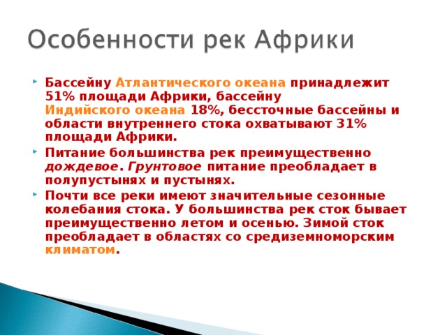 Бассейну Атлантического океана принадлежит 51% площади Африки, бассейну Индийского океана 18%, бессточные бассейны и области внутреннего стока охватывают 31% площади Африки. Питание большинства рек преимущественно дождевое . Грунтовое питание преобладает в полупустынях и пустынях. Почти все реки имеют значительные сезонные колебания стока. У большинства рек сток бывает преимущественно летом и осенью. Зимой сток преобладает в областях со средиземноморским климатом .