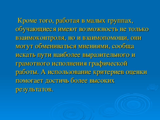 Кроме того, работая в малых группах, обучающиеся имеют возможность не только взаимоконтроля, но и взаимопомощи, они могут обмениваться мнениями, сообща искать пути наиболее выразительного и грамотного исполнения графической работы. А использование критериев оценки помогает достичь более высоких результатов.