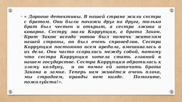 « Дорогие детективы. В нашей стране жили сестра с братом. Они были похожи друг на друга, только брат был честен и открыт, а сестра лжива и коварна. Сестру звали Коррупция, а брата Закон. Брат Закон всегда готов был помочь жителям нашей страны, он был очень справедлив. Сестра Коррупция постоянно всем вредила, вмешивалась в их дела. Они часто ссорились между собой, потому что сестра Коррупция хотела стать главной в нашем государстве. Сестра Коррупция обратилась к злому колдуну, и он помог ей заточить брата Закона в замке. Теперь нам живётся очень плохо, мы страдаем, правды нет нигде. Помогите, пожалуйста!».