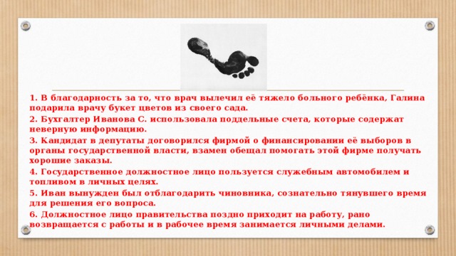 1. В благодарность за то, что врач вылечил её тяжело больного ребёнка, Галина подарила врачу букет цветов из своего сада. 2. Бухгалтер Иванова С. использовала поддельные счета, которые содержат неверную информацию. 3. Кандидат в депутаты договорился фирмой о финансировании её выборов в органы государственной власти, взамен обещал помогать этой фирме получать хорошие заказы. 4. Государственное должностное лицо пользуется служебным автомобилем и топливом в личных целях. 5. Иван вынужден был отблагодарить чиновника, сознательно тянувшего время для решения его вопроса. 6. Должностное лицо правительства поздно приходит на работу, рано возвращается с работы и в рабочее время занимается личными делами.