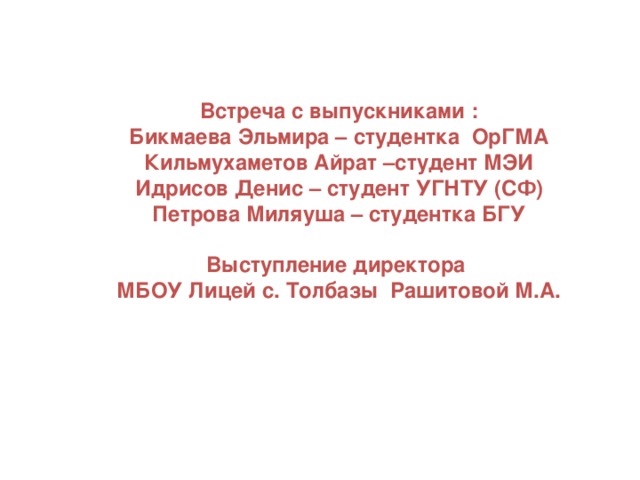 Встреча с выпускниками : Бикмаева Эльмира – студентка ОрГМА Кильмухаметов Айрат –студент МЭИ Идрисов Денис – студент УГНТУ (СФ) Петрова Миляуша – студентка БГУ  Выступление директора МБОУ Лицей с. Толбазы Рашитовой М.А.