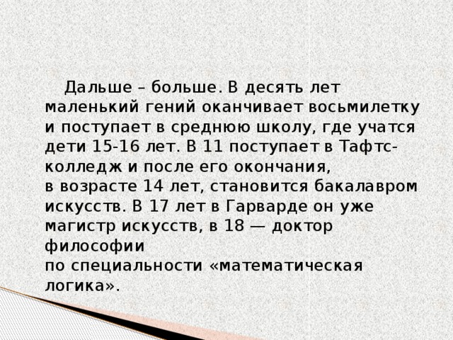 Дальше – больше. В десять лет маленький гений оканчивает восьмилетку и поступает в среднюю школу, где учатся дети 15-16 лет. В 11 поступает в Тафтс-колледж и после его окончания, в возрасте 14 лет, становится бакалавром искусств. В 17 лет в Гарварде он уже магистр искусств, в 18 — доктор философии по специальности «математическая логика».