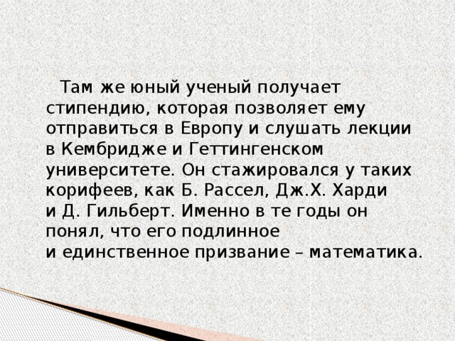 Там же юный ученый получает стипендию, которая позволяет ему отправиться в Европу и слушать лекции в Кембридже и Геттингенском университете. Он стажировался у таких корифеев, как Б. Рассел, Дж.Х. Харди и Д. Гильберт. Именно в те годы он понял, что его подлинное и единственное призвание – математика.