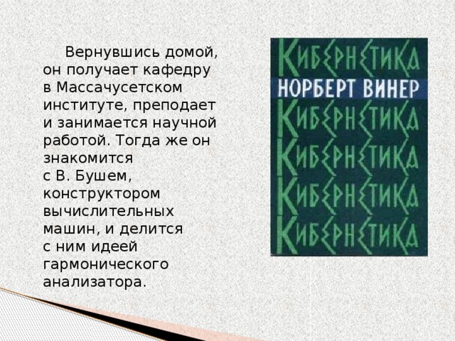 Вернувшись домой, он получает кафедру в Массачусетском институте, преподает и занимается научной работой. Тогда же он знакомится с В. Бушем, конструктором вычислительных машин, и делится с ним идеей гармонического анализатора. 