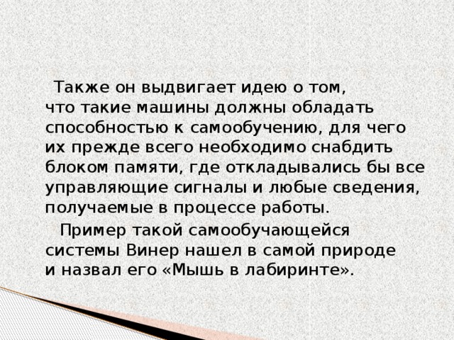 Также он выдвигает идею о том, что такие машины должны обладать способностью к самообучению, для чего их прежде всего необходимо снабдить блоком памяти, где откладывались бы все управляющие сигналы и любые сведения, получаемые в процессе работы.  Пример такой самообучающейся системы Винер нашел в самой природе и назвал его «Мышь в лабиринте». 