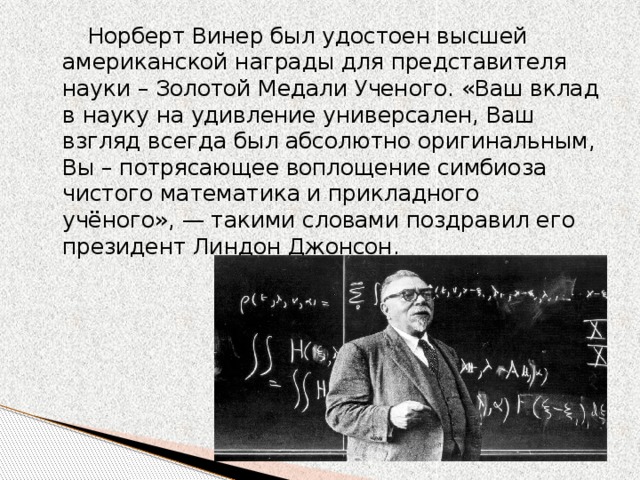 Норберт Винер был удостоен высшей американской награды для представителя науки – Золотой Медали Ученого. «Ваш вклад в науку на удивление универсален, Ваш взгляд всегда был абсолютно оригинальным, Вы – потрясающее воплощение симбиоза чистого математика и прикладного учёного», — такими словами поздравил его президент Линдон Джонсон.