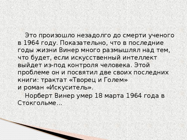 Это произошло незадолго до смерти ученого в 1964 году. Показательно, что в последние годы жизни Винер много размышлял над тем, что будет, если искусственный интеллект выйдет из-под контроля человека. Этой проблеме он и посвятил две своих последних книги: трактат «Творец и Голем» и роман «Искуситель».  Норберт Винер умер 18 марта 1964 года в Стокгольме...