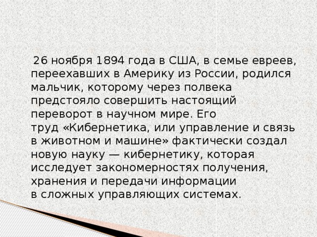 26 ноября 1894 года в США, в семье евреев, переехавших в Америку из России, родился мальчик, которому через полвека предстояло совершить настоящий переворот в научном мире. Его труд «Кибернетика, или управление и связь в животном и машине» фактически создал новую науку — кибернетику, которая исследует закономерностях получения, хранения и передачи информации в сложных управляющих системах.