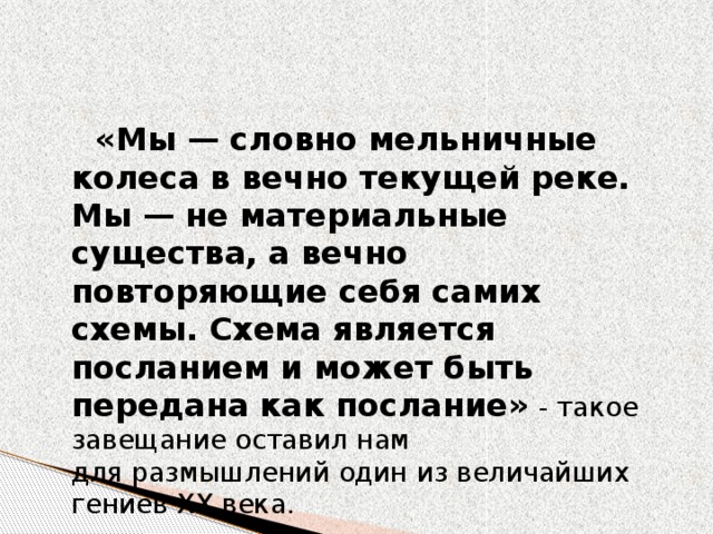 «Мы — словно мельничные колеса в вечно текущей реке. Мы — не материальные существа, а вечно повторяющие себя самих схемы. Схема является посланием и может быть передана как послание»  - такое завещание оставил нам для размышлений один из величайших гениев XX века. 