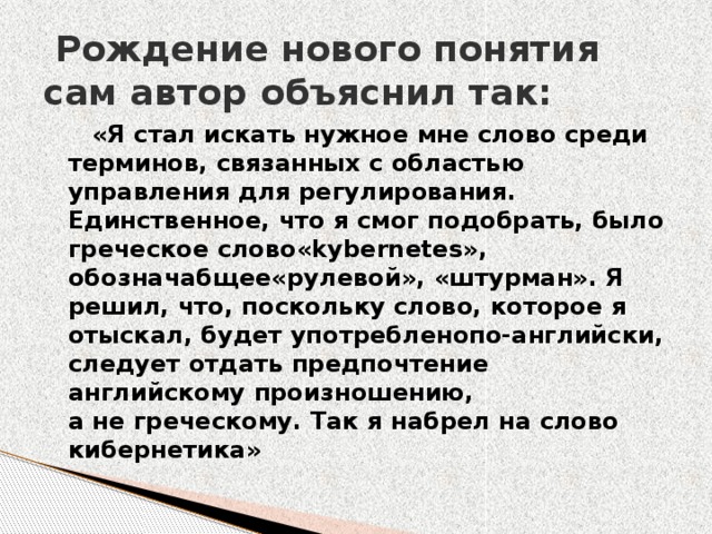   Рождение нового понятия сам автор объяснил так:  «Я стал искать нужное мне слово среди терминов, связанных с областью управления для регулирования. Единственное, что я смог подобрать, было греческое слово«kybernetes», обозначабщее«рулевой», «штурман». Я решил, что, поскольку слово, которое я отыскал, будет употребленопо-английски, следует отдать предпочтение английскому произношению, а не греческому. Так я набрел на слово кибернетика»