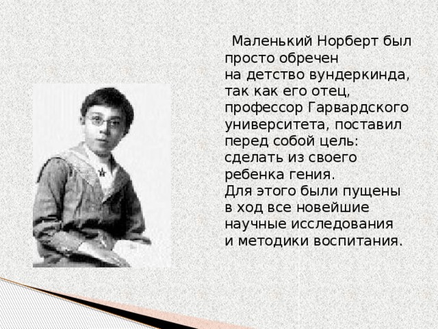 Маленький Норберт был просто обречен на детство вундеркинда, так как его отец, профессор Гарвардского университета, поставил перед собой цель: сделать из своего ребенка гения. Для этого были пущены в ход все новейшие научные исследования и методики воспитания. 